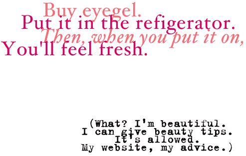 Buy eye gel. Put it in the refrigerator. Then when you put it on, you'll feel fresh. (What? I'm beautiful. I can give beauty tips. It's my website, my advice.