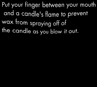 Put your finger between your mouth and a candle's flame to prevent wax from spraying off of the candle as you blow it out. I'm not really sure that this works. But someone told me that it did. And, frankly, I'm running out of advice for you people.