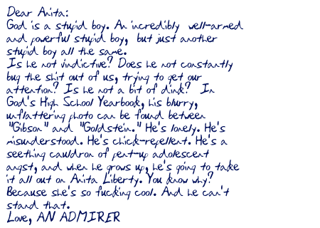 Dear Anita:

God is a stupid boy. An incredibly well-armed and powerful stupid boy, but just another stupid boy all the same. Is he not vindictive? Does he not constantly bug the shit out of us, trying to get our attention? Is he not a bit of dink? In God's High School Yearbook, his blurry, unflattering photo can be found between 