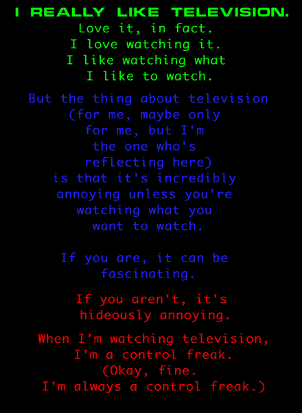 
I really like television.
Love it, in fact.
I love watching it.
I like watching what I like to watch on it.

But the thing about television
(for me, maybe only for me, but I'm the one who's reflecting here)
is that it's incredibly annoying unless you're watching what you want to watch.
If you are, it can be fascinating.
If you aren't, it's hideously annoying.

When I'm watching television,
I'm a control freak.